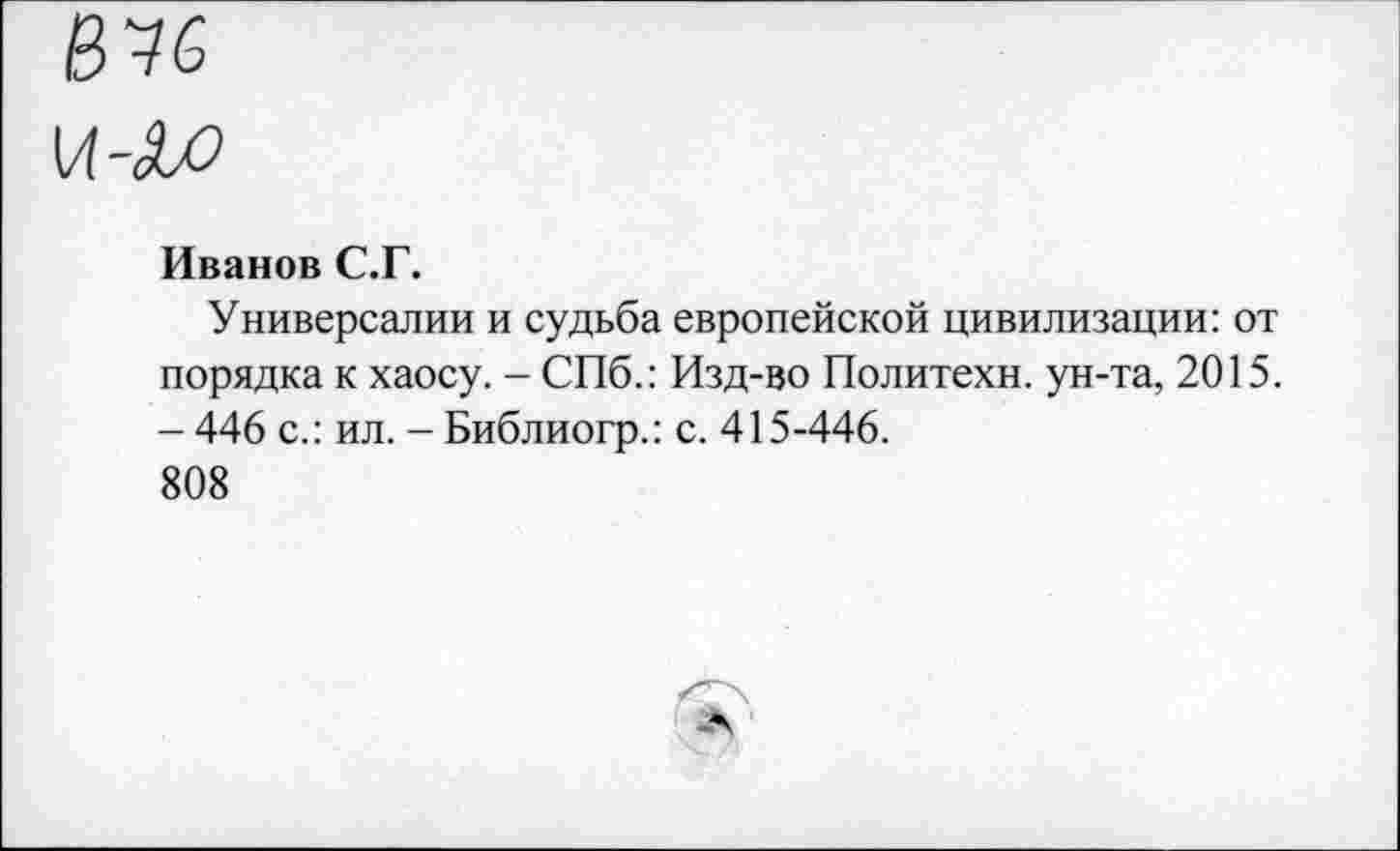 ﻿Иванов С.Г.
Универсалии и судьба европейской цивилизации: от порядка к хаосу. - СПб.: Изд-во Политехи, ун-та, 2015. - 446 с.: ил. -Библиогр.: с. 415-446.
808